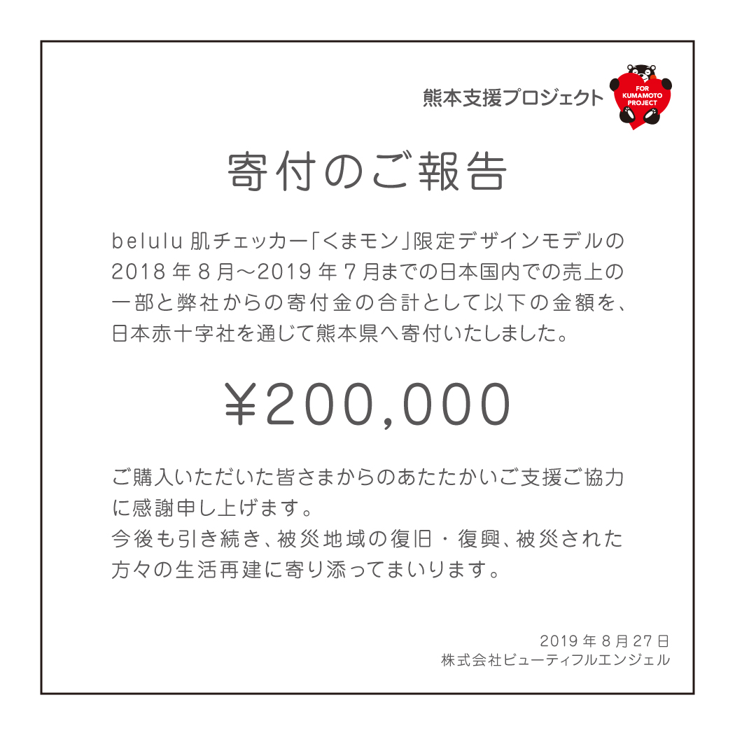 【寄付のご報告】belulu肌チェッカー「くまモン」限定デザインモデルの2018年8月〜2019年7月までの日本国内での売上の一部と弊社からの寄付金の合計として200,000円を、日本赤十字社を通じて熊本県へ寄付いたしました。ご購入いただいた皆さまからのあたたかいご支援ご協力に感謝申し上げます。今後も引き続き、被災地域の復旧・復興、被災された方々の生活再建に寄り添ってまいります。