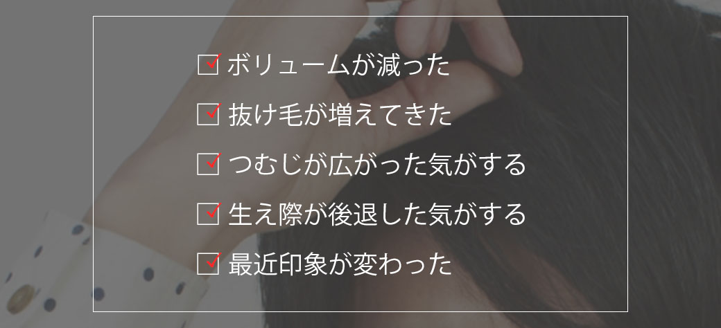 こんな変化を実感していませんか？ボリュームが減った、抜け毛が増えてきた、つむじが広がってきた、生え際が後退した、最近印象が変わった