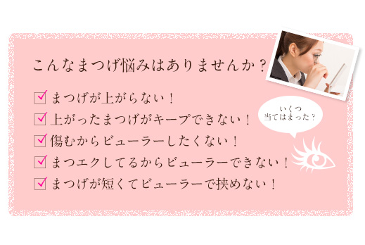 1.まつげが上がらない！2.上がったまつげがキープできない！3.傷むからビューラーしたくない！4.まつエクしてるからビューラーできない！5.まつげが短くてビューラーで挟めない！