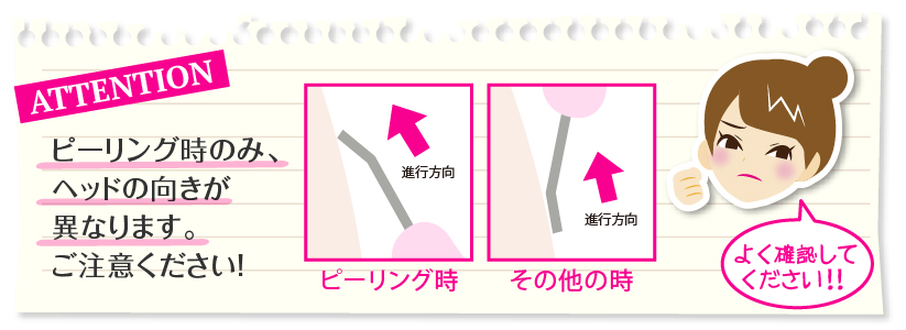 ご注意:ピーリング時のみ、ヘッドの向きが異なりますので、ご注意ください。必ずよく確認してからケアを行ってください。