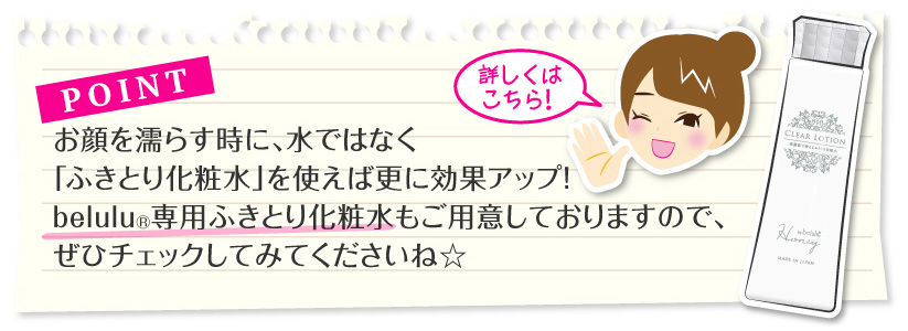 ポイント：お顔を濡らす時に、水ではなく「ふきとり化粧水」を使えば更に効果アップ！belulu専用ふきとり化粧水もご用意しておりますので、ぜひチェックしてみてくださいね☆