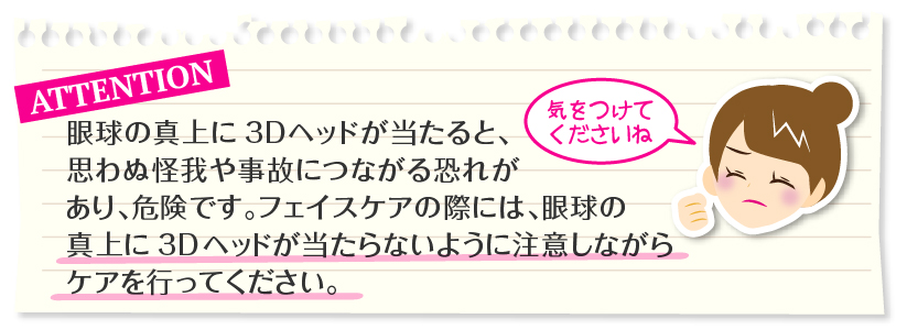 ご注意：眼球の真上に3Dヘッドが当たると、思わぬ怪我や事故につながる恐れがあり、危険です。フェイスケアの際には、眼球の真上に3Dヘッドが当たらないように注意しながらケアを行ってください。