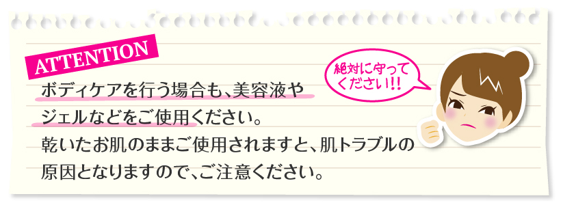 ご注意：ボディケアを行う場合も、美容液やジェルなどをご使用ください。乾いたお肌のままご使用されますと、肌トラブルの原因となります。