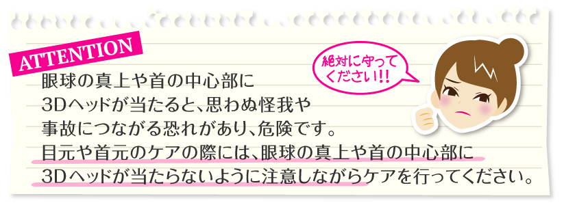 ご注意：眼球の真上や首の中心部に3Dヘッドが当たると、思わぬ怪我や事故につながる恐れがあり、危険です。
目元や首元のケアの際には、眼球の真上や首の中心部に3Dヘッドが当たらないように注意しながらケアを行ってください。