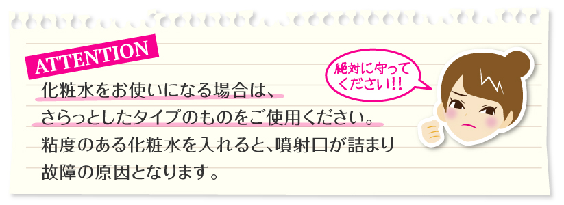 ポイント:化粧水をお使いになる場合は、さらっとしたタイプのものをご使用ください。粘度のある化粧水を入れると、噴射口が詰まり故障の原因となります。