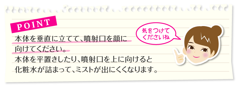 ポイント：本体を垂直に立てて、噴射口を顔に向けてください。
本体を平置きしたり、噴射口を上に向けると化粧水が詰まって、ミストが出にくくなります。