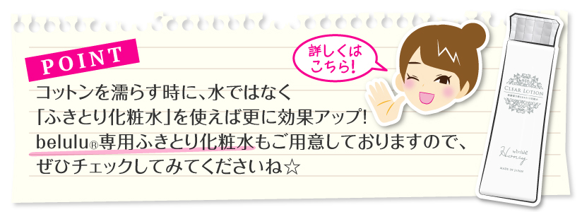 ポイント：コットンを濡らす時、水でなく「ふきとり化粧水」を使えば更に効果アップ！belulu専用ふきとり化粧水もご用意しておりますので、ぜひチェックしてみてくださいね☆