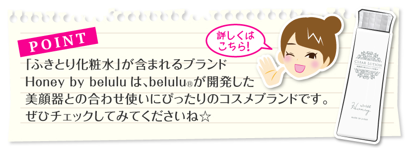 「ふきとり化粧水」が含まれるブランドHoney by beluluは、美ルルが開発した美顔器との合わせ使いにぴったりのコスメブランドです。ぜひチェックしてみてくださいね☆