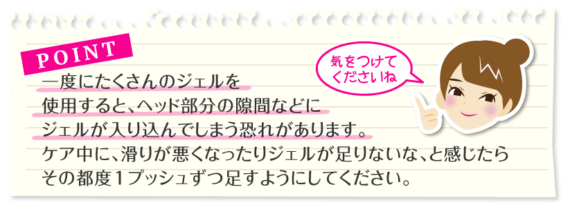 ポイント:一度にたくさんのジェルを使用すると、ヘッド部分の隙間などにジェルが入り込んでしまう恐れがあります。
ケア中に、滑りが悪くなったりジェルが足りないな、と感じたら、その都度1プッシュずつ足すようにしてください。
