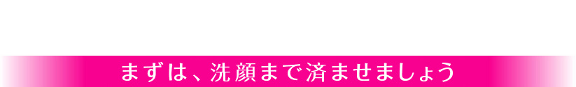 まずは、洗顔まで済ませましょう