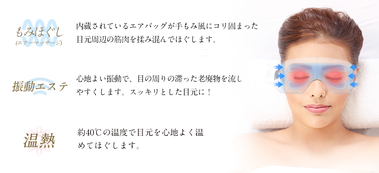 もみほぐし:内蔵されているエアバッグが手もみ風にコリ固まった目元周辺の筋肉を揉みこんでほぐします。
振動エステ:心地よい振動で、目の周りの滞った老廃物を流しやすくします。すっきりとした目元に!
温熱:温熱モードは、約38℃?40℃の温度で目元をじんわりあたためます。血行が促進され疲れがとれます。エアーマッサージとの同時稼働もOKです。