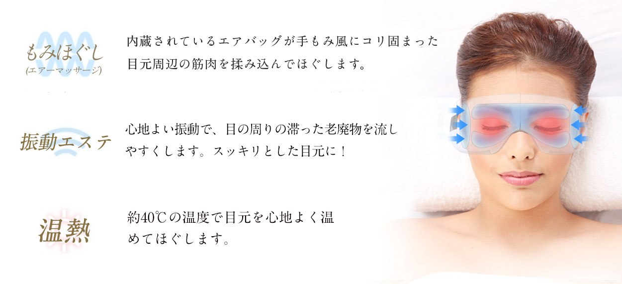 もみほぐし:内蔵されているエアバッグが手もみ風にコリ固まった目元周辺の筋肉を揉みこんでほぐします。
振動エステ:心地よい振動で、目の周りの滞った老廃物を流しやすくします。すっきりとした目元に!
温熱:温熱モードは、約38℃?40℃の温度で目元をじんわりあたためます。血行が促進され疲れがとれます。エアーマッサージとの同時稼働もOKです。