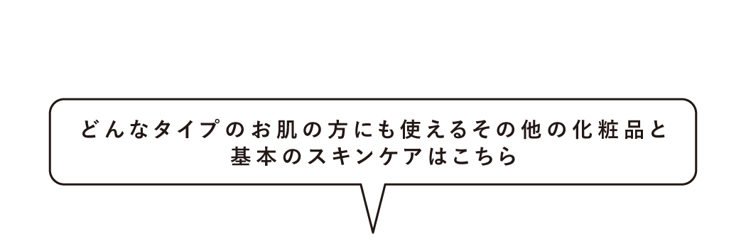 どんなタイプのお肌の方にも使えるその他の化粧品と基本のスキンケアはこちら