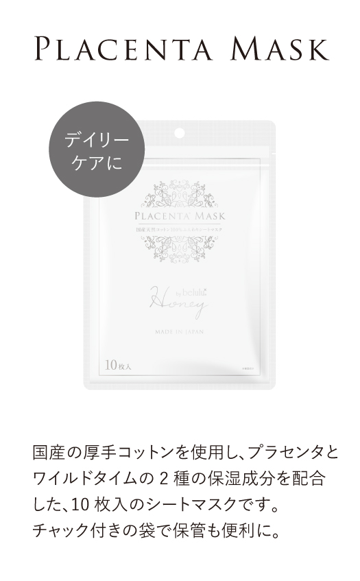 デイリーケアに【プラセンタマスク】国産の厚手コットンを使用し、プラセンタとワイルドタイムの2種の保湿成分を配合した、10枚入のシートマスクです。チャック付きの袋で保管も便利に。