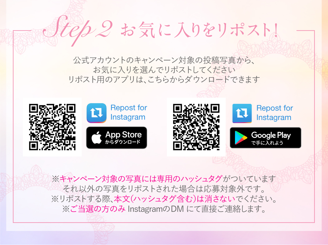 公式アカウントのキャンペーン対象の投稿写真から、お気に入りを選んでリポストしてください。
リポスト用のアプリはこちらのQRコードからダウンロードできます。
※キャンペーン対象の写真には専用のハッシュタグがついています。それ以外の写真をリポストされた場合は応募対象外です。
※リポストする際、本文(ハッシュタグ含む)は消さないでください。
※ご当選の方のみInstagramのDMにて直接ご連絡します。